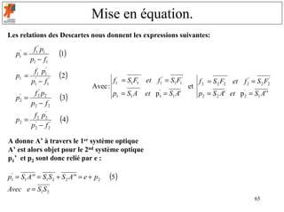 Mise en équation.
Les relations des Descartes nous donnent les expressions suivantes:
        f1' p1
   p =
    '
                     (1)
       p1 − f1
    1


        f1 p1'
   p1 = '            (2)                   f1 = S1 F1   et f1' = S1 F1'
       p1 − f1'                                                                f 2 = S 2 F2 et f 2' = S 2 F2'
                                  Avec :                                  et
        f p2 '
                                           p1 = S1 A    et p = S1 A'
                                                             '
                                                                               p2 = S 2 A' et p '2 = S1 A' '
   p =
    '       2
                     (3)                                     1
       p2 − f 2
    2


        f 2 p2
             '
   p2 = '            (4)
       p2 − f 2'

A donne A’ à travers le 1er système optique
A’ est alors objet pour le 2nd système optique
p1’ et p2 sont donc relié par e :

p1 = S1 A'' = S1S 2 + S 2 A'' = e + p2
 '
                                         (5)
Avec e = S1S 2
                                                                                                      65
 