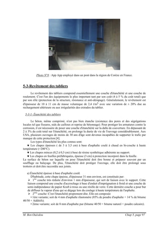 M. Ben Ouézdou Chap 5, page 97
Photo N°8 : App App employé dans un pont dans la région de Corèze en France.
5-3-Revêtement des tabliers
Le revêtement des tabliers comprend essentiellement une couche d'étanchéité et une couche de
roulement. C'est l'un des équipements le plus important tant par son coût (4 à 5 % du coût total) que
par son rôle (protection de la structure, résistance et anti-dérapage). Généralement, le revêtement est
d'épaisseur de 10 à 11 cm de masse volumique de 2,4 t/m3 avec une variation de ± 20% due au
rechargement ultérieure ou aux irrégularités des extrados du tablier.
5-3-1- Étanchéité des tabliers
Le béton, même comprimé, n'est pas bien étanche (existence des pores et des ségrégations
locales tel que fissures, nids de cailloux et reprise de bétonnage). Pour protéger les armatures contre la
corrosion, il est nécessaire de poser une couche d'étanchéité sur la dalle de couverture. En dépassant de
2 à 3% du coût total sur l'étanchéité, on prolonge la durée de vie de l'ouvrage considérablement. Aux
USA, plusieurs ouvrages de moins de 30 ans d'âge sont devenus incapables de supporter le trafic par
manque de cette protection [4].
Les types d'étanchéité les plus connus sont:
♥ Les chapes épaisses ( de 3 à 3,5 cm) à base d'asphalte coulé à chaud en bi-couche à haute
température (>200°C).
♥ Les chapes minces (0,2 à 0,3 cm) à base de résine synthétique adhérente au support.
♥ Les chapes en feuilles préfabriquées, épaisse (3 cm) à protection incorporé dans la feuille.
La surface de béton sur laquelle on pose l'étanchéité doit être bonne et préparer souvent par un
soufflage ou balayage. De plus, l'étanchéité doit protéger l'ouvrage, elle doit être prolongé sous
trottoirs et doit être raccordée aux joints.
a) Étanchéité épaisse à base d'asphalte coulé
D'habitude, cette chape épaisse, d'épaisseur 31 mm environ, est constituée par:
1ère
couche très réduite d'environ 1 mm d'épaisseur, qui sert de liaison avec le support. Cette
liaison comprend une couche d'accrochage à base d'enduit d'imprégnation à froid et une couche de
semi-indépendance de papier Kraft à trous ou une résille de verre. Cette dernière couche a pour but
de diffuser la vapeur d'eau qui se dégage lors du coulage à haute température de l'asphalte.
2ème
couche: C'est l'étanchéité proprement dite. Elle est composée
• 1ère variante; soit de 4 mm d'asphalte élastomère (85% de poudre d'asphalte + 14 % de bitume
40/50 + Additifs).
• 2ème variante; soit de 8 mm d'asphalte pur (bitume 40/50 + bitume naturel + poudre calcaire).
 