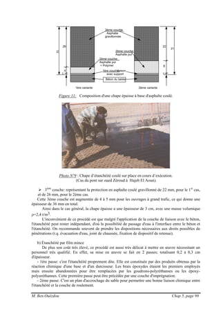 M. Ben Ouézdou Chap 5, page 98
3ème couche:
Asphalte
gravillonnée
2ème couche:
Asphalte pur
+ Polymer
2ème couche:
Asphalte pur
1ère couche:liaison
avec support
Béton du tablier
1ère variante 2ème variante
26
4
1
22
8
1
31
Figure 11: Composition d'une chape épaisse à base d'asphalte coulé.
Photo N°9 : Chape d’étanchéité coulé sur place en cours d’exécution.
(Cas du pont sur oued Zéroud à Hajeb El Aoun).
3ème
couche: représentant la protection en asphalte coulé gravillonné de 22 mm, pour le 1er
cas,
et de 26 mm, pour le 2ème cas.
Cette 3ème couche est augmentée de 4 à 5 mm pour les ouvrages à grand trafic, ce qui donne une
épaisseur de 36 mm en total.
Ainsi dans le cas général, la chape épaisse a une épaisseur de 3 cm, avec une masse volumique
ρ=2,4 t/m3.
L'inconvénient de ce procédé est que malgré l'application de la couche de liaison avec le béton,
l'étanchéité peut rester indépendant, d'où la possibilité de passage d'eau à l'interface entre le béton et
l'étanchéité. On recommande souvent de prendre les dispositions nécessaires aux droits possibles de
pénétrations (t.q. évacuation d'eau, joint de chaussée, fixation de dispositif de retenue).
b) Étanchéité par film mince
De plus son coût très élevé, ce procédé est aussi très délicat à mettre en œuvre nécessitant un
personnel très qualifié. En effet, sa mise en œuvre se fait en 2 passes; totalisant 0,2 à 0,3 cm
d'épaisseur.
- 1ère passe: c'est l'étanchéité proprement dite. Elle est constituée par des produits obtenus par la
réaction chimique d'une base et d'un durcisseur. Les brais époxydes étaient les premiers employés
mais ensuite abandonnées pour être remplacées par les goudrons-polyréthanses ou les époxy-
polyuréthannes. Cette première passe peut être précédée par une couche d'imprégnation.
- 2ème passe: C'est un plan d'accrochage du sable pour permettre une bonne liaison chimique entre
l'étanchéité et la couche de roulement.
 