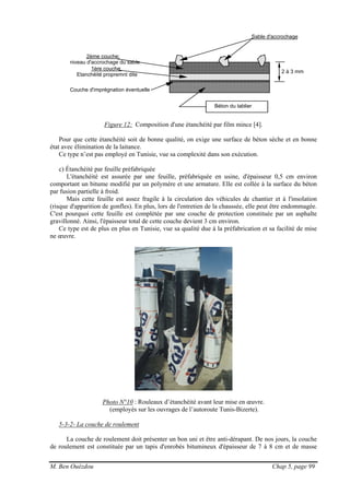 M. Ben Ouézdou Chap 5, page 99
1ère couche:
Etanchéité propremnt dite
Béton du tablier
2ème couche:
niveau d'accrochage du sable
Sable d'accrochage
2 à 3 mm
Couche d'imprégnation éventuelle
Figure 12: Composition d'une étanchéité par film mince [4].
Pour que cette étanchéité soit de bonne qualité, on exige une surface de béton sèche et en bonne
état avec élimination de la laitance.
Ce type n’est pas employé en Tunisie, vue sa complexité dans son exécution.
c) Étanchéité par feuille préfabriquée
L'étanchéité est assurée par une feuille, préfabriquée en usine, d'épaisseur 0,5 cm environ
comportant un bitume modifié par un polymère et une armature. Elle est collée à la surface du béton
par fusion partielle à froid.
Mais cette feuille est assez fragile à la circulation des véhicules de chantier et à l'insolation
(risque d'apparition de gonfles). En plus, lors de l'entretien de la chaussée, elle peut être endommagée.
C'est pourquoi cette feuille est complétée par une couche de protection constituée par un asphalte
gravillonné. Ainsi, l'épaisseur total de cette couche devient 3 cm environ.
Ce type est de plus en plus en Tunisie, vue sa qualité due à la préfabrication et sa facilité de mise
ne œuvre.
Photo N°10 : Rouleaux d’étanchéité avant leur mise en œuvre.
(employés sur les ouvrages de l’autoroute Tunis-Bizerte).
5-3-2- La couche de roulement
La couche de roulement doit présenter un bon uni et être anti-dérapant. De nos jours, la couche
de roulement est constituée par un tapis d'enrobés bitumineux d'épaisseur de 7 à 8 cm et de masse
 