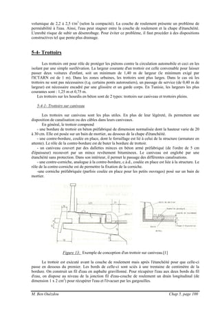 M. Ben Ouézdou Chap 5, page 100
volumique de 2,2 à 2,5 t/m3
(selon la compacité). La couche de roulement présente un problème de
perméabilité à l'eau. Ainsi, l'eau peut stagner entre la couche de roulement et la chape d'étanchéité.
L'enrobé risque de subir un désenrobage. Pour éviter ce problème, il faut procéder à des dispositions
constructives tel que pente plus drainage.
5-4- Trottoirs
Les trottoirs ont pour rôle de protéger les piétons contre la circulation automobile et ceci en les
isolant par une simple surélévation. La largeur courante d'un trottoir est celle convenable pour laisser
passer deux voitures d'enfant, soit un minimum de 1,40 m de largeur (le minimum exigé par
l'ICTARN est de 1 m). Dans les zones urbaines, les trottoirs sont plus larges. Dans le cas où les
trottoirs ne sont pas nécessaires (t.q. certains ponts autoroutiers), un passage de service (de 0,40 m de
largeur) est nécessaire encadré par une glissière et un garde corps. En Tunisie, les largeurs les plus
courantes sont : 1,25 m et 0,75 m.
Les trottoirs sur les hourdis en béton sont de 2 types: trottoirs sur caniveau et trottoirs pleins.
5-4-1- Trottoirs sur caniveau
Les trottoirs sur caniveau sont les plus utiles. En plus de leur légèreté, ils permettent une
disposition de canalisation ou des câbles dans leurs caniveaux.
En général, le trottoir comprend
- une bordure de trottoir en béton préfabriqué de dimension normalisée dont la hauteur varie de 20
à 30 cm. Elle est posée sur un bain de mortier, au dessous de la chape d'étanchéité.
- une contre-bordure, coulée en place, dont le ferraillage est lié à celui de la structure (armature en
attente). Le rôle de la contre-bordure est de buter la bordure de trottoir.
- un caniveau couvert par des dallettes minces en béton armé préfabriqué (de l'ordre de 5 cm
d'épaisseur) recouvert par un mince revêtement bitumineux. Le caniveau est englobé par une
étanchéité sans protection. Dans son intérieur, il permet le passage des différentes canalisations.
- une contre-corniche, analogue à la contre-bordure, c.à.d., coulée en place est liée à la structure. Le
rôle de la contre-corniche est de permettre la fixation de la corniche.
-une corniche préfabriquée (parfois coulée en place pour les petits ouvrages) posé sur un bain de
mortier.
Figure 13: Exemple de conception d'un trottoir sur caniveau.[1]
Le trottoir est exécuté avant la couche de roulement mais après l'étanchéité pour que celle-ci
passe en dessous du premier. Les bords de celle-ci sont sciés à une trentaine de centimètre de la
bordure. On construit un fil d'eau en asphalte gravillonné. Pour récupérer l'eau aux deux bords du fil
d'eau, on dispose au niveau de la jonction fil d'eau-couche de roulement un drain longitudinal (de
dimension 1 x 2 cm2
) pour récupérer l'eau et l'évacuer par les gargouilles.
 