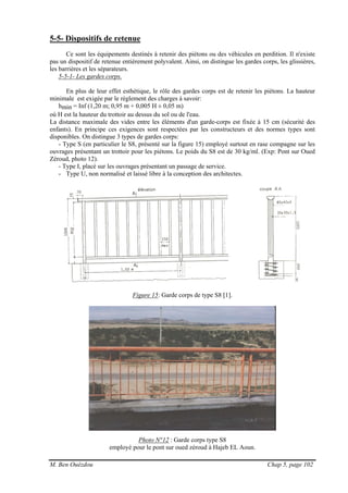 M. Ben Ouézdou Chap 5, page 102
5-5- Dispositifs de retenue
Ce sont les équipements destinés à retenir des piétons ou des véhicules en perdition. Il n'existe
pas un dispositif de retenue entièrement polyvalent. Ainsi, on distingue les gardes corps, les glissières,
les barrières et les séparateurs.
5-5-1- Les gardes corps.
En plus de leur effet esthétique, le rôle des gardes corps est de retenir les piétons. La hauteur
minimale est exigée par le règlement des charges à savoir:
hmin = Inf (1,20 m; 0,95 m + 0,005 H ± 0,05 m)
où H est la hauteur du trottoir au dessus du sol ou de l'eau.
La distance maximale des vides entre les éléments d'un garde-corps est fixée à 15 cm (sécurité des
enfants). En principe ces exigences sont respectées par les constructeurs et des normes types sont
disponibles. On distingue 3 types de gardes corps:
- Type S (en particulier le S8, présenté sur la figure 15) employé surtout en rase compagne sur les
ouvrages présentant un trottoir pour les piétons. Le poids du S8 est de 30 kg/ml. (Exp: Pont sur Oued
Zéroud, photo 12).
- Type I, placé sur les ouvrages présentant un passage de service.
- Type U, non normalisé et laissé libre à la conception des architectes.
Figure 15: Garde corps de type S8 [1].
Photo N°12 : Garde corps type S8
employé pour le pont sur oued zéroud à Hajeb EL Aoun.
 