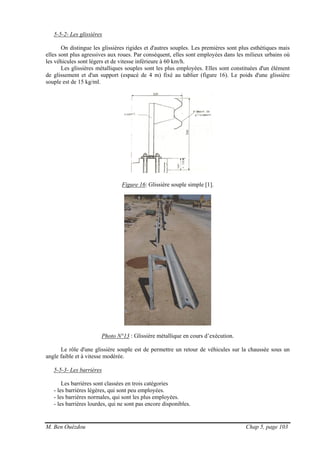 M. Ben Ouézdou Chap 5, page 103
5-5-2- Les glissières
On distingue les glissières rigides et d'autres souples. Les premières sont plus esthétiques mais
elles sont plus agressives aux roues. Par conséquent, elles sont employées dans les milieux urbains où
les véhicules sont légers et de vitesse inférieure à 60 km/h.
Les glissières métalliques souples sont les plus employées. Elles sont constituées d'un élément
de glissement et d'un support (espacé de 4 m) fixé au tablier (figure 16). Le poids d'une glissière
souple est de 15 kg/ml.
Figure 16: Glissière souple simple [1].
Photo N°13 : Glissière métallique en cours d’exécution.
Le rôle d'une glissière souple est de permettre un retour de véhicules sur la chaussée sous un
angle faible et à vitesse modérée.
5-5-3- Les barrières
Les barrières sont classées en trois catégories
- les barrières légères, qui sont peu employées.
- les barrières normales, qui sont les plus employées.
- les barrières lourdes, qui ne sont pas encore disponibles.
 