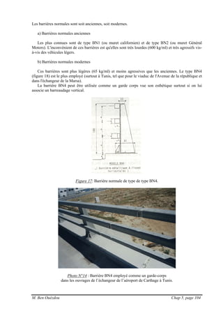 M. Ben Ouézdou Chap 5, page 104
Les barrières normales sont soit anciennes, soit modernes.
a) Barrières normales anciennes
Les plus connues sont de type BN1 (ou muret californien) et de type BN2 (ou muret Général
Motors). L'inconvénient de ces barrières est qu'elles sont très lourdes (600 kg/ml) et très agressifs vis-
à-vis des véhicules légers.
b) Barrières normales modernes
Ces barrières sont plus légères (65 kg/ml) et moins agressives que les anciennes. Le type BN4
(figure 18) est le plus employé (surtout à Tunis, tel que pour le viaduc de l'Avenue de la république et
dans l'échangeur de la Marsa).
La barrière BN4 peut être utilisée comme un garde corps vue son esthétique surtout si on lui
associe un barreaudage vertical.
Figure 17: Barrière normale de type de type BN4.
Photo N°14 : Barrière BN4 employé comme un garde-corps
dans les ouvrages de l’échangeur de l’aéroport de Carthage à Tunis.
 