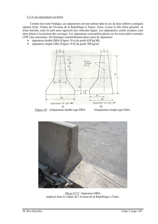M. Ben Ouézdou Chap 5, page 105
5-5-4- les séparateurs en béton
Comme leur nom l'indique, ces séparateurs servent surtout dans le cas de deux tabliers contiguës
séparés (Exp: Viaduc de l'Avenue de la République à Tunis). Ainsi, il joue le rôle d'une glissière et
d'une barrière, mais ils sont assez agressifs aux véhicules légers. Les séparateurs, coulés en place, sont
alors placés à la jonction des ouvrages. Les séparateurs sont parfois placés sur les terres plein centrales
(TPC) des autoroutes. On distingue essentiellement deux types de séparateur:
séparateur double DBA (Figure 18 a) de poids 620 kg/ML.
séparateur simple GBA (Figure 18 b) de poids 700 kg/ml.
a) b)
Figure 18: a)séparateur double type DBA b)séparateur simple type GBA.
Photo N°15 : Séparateur DBA
employé dans le viaduc de l’Avenue de la République à Tunis.
 