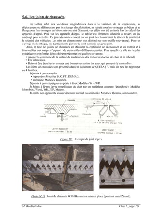 M. Ben Ouézdou Chap 5, page 106
5-6- Les joints de chaussées
Un tablier subit des variations longitudinales dues à la variation de la température, au
déplacement ou déformation par les charges d'exploitation, au retrait pour les ouvrages en béton et au
fluage pour les ouvrages en béton précontraint. Souvent, ces effets ont été estimés lors de calcul des
appareils d'appui. Posé sur les appareils d'appui, le tablier est librement dilatable à travers un jeu
aménagé pour cet effet. Ce jeu est ensuite couvert par un joint de chaussé dont le rôle est le confort et
la sécurité des véhicules. Le joint est dimensionné tout d'abord par son souffle (ouverture). Pour un
ouvrage monolithique, les déplacements par travée sont cumulés jusqu'au joint.
Ainsi, le rôle des joints de chaussées est d'assurer la continuité de la chaussée et du trottoir et à
faire oublier aux usagers l'espace vide séparant les différentes parties. Pour remplir ce rôle sur le plan
esthétique et confort les joints doivent présenter les qualités suivantes:
• Assurer la continuité de la surface de roulance ou des trottoirs (absence de choc et de rebond)
• Être silencieux.
• Doivent être étanches et assurer une bonne évacuation des eaux qui peuvent s'y rassembler.
Les joints de chaussées sont présentés dans un document de SETRA [7], mais on peut les regrouper
en 4 familles:
1) joints à ponts souples
• Appuyées: Modèles B, C, FT, DEMAG.
• en bande: Modèles Transflex.
2) joints à ponts à peignes en porte à faux: Modèles W et WD
3) Joints à lèvres (avec remplissage du vide par un matériaux assurant l'étanchéité): Modèles
Monobloc, Wosd, WR, JEP, Maurer.
4) Joints non apparents sous revêtement normal ou améliorés: Modèles Thorma, semilourd III.
Figure 19: Exemple de joint légers.
Photo N°16 : Joint de chaussée W110B avant sa mise en place (pont sur oued Zéroud).
 