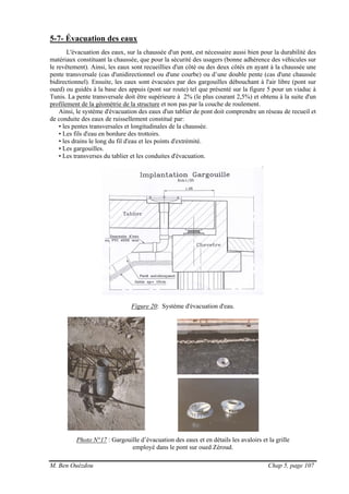 M. Ben Ouézdou Chap 5, page 107
5-7- Évacuation des eaux
L'évacuation des eaux, sur la chaussée d'un pont, est nécessaire aussi bien pour la durabilité des
matériaux constituant la chaussée, que pour la sécurité des usagers (bonne adhérence des véhicules sur
le revêtement). Ainsi, les eaux sont recueillies d'un côté ou des deux côtés en ayant à la chaussée une
pente transversale (cas d'unidirectionnel ou d'une courbe) ou d’une double pente (cas d'une chaussée
bidirectionnel). Ensuite, les eaux sont évacuées par des gargouilles débouchant à l'air libre (pont sur
oued) ou guidés à la base des appuis (pont sur route) tel que présenté sur la figure 5 pour un viaduc à
Tunis. La pente transversale doit être supérieure à 2% (le plus courant 2,5%) et obtenu à la suite d'un
profilement de la géométrie de la structure et non pas par la couche de roulement.
Ainsi, le système d'évacuation des eaux d'un tablier de pont doit comprendre un réseau de recueil et
de conduite des eaux de ruissellement constitué par:
• les pentes transversales et longitudinales de la chaussée.
• Les fils d'eau en bordure des trottoirs.
• les drains le long du fil d'eau et les points d'extrémité.
• Les gargouilles.
• Les transverses du tablier et les conduites d'évacuation.
Figure 20: Système d'évacuation d'eau.
Photo N°17 : Gargouille d’évacuation des eaux et en détails les avaloirs et la grille
employé dans le pont sur oued Zéroud.
 