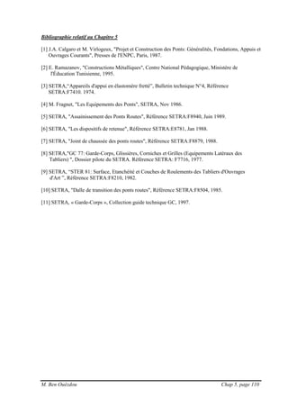 M. Ben Ouézdou Chap 5, page 110
Bibliographie relatif au Chapitre 5
[1] J.A. Calgaro et M. Virlogeux, "Projet et Construction des Ponts: Généralités, Fondations, Appuis et
Ouvrages Courants", Presses de l'ENPC, Paris, 1987.
[2] E. Ramazanov, "Constructions Métalliques", Centre National Pédagogique, Ministère de
l'Éducation Tunisienne, 1995.
[3] SETRA,“Appareils d'appui en élastomère fretté”, Bulletin technique N°4, Référence
SETRA:F7410. 1974.
[4] M. Fragnet, "Les Equipements des Ponts", SETRA, Nov 1986.
[5] SETRA, "Assainissement des Ponts Routes", Référence SETRA:F8940, Juin 1989.
[6] SETRA, "Les dispositifs de retenue", Référence SETRA:E8781, Jan 1988.
[7] SETRA, "Joint de chaussée des ponts routes", Référence SETRA:F8879, 1988.
[8] SETRA,"GC 77: Garde-Corps, Glissières, Corniches et Grilles (Equipements Latéraux des
Tabliers) ", Dossier pilote du SETRA. Référence SETRA: F7716, 1977.
[9] SETRA, “STER 81: Surface, Etanchéité et Couches de Roulements des Tabliers d'Ouvrages
d'Art ”, Référence SETRA:F8210, 1982.
[10] SETRA, "Dalle de transition des ponts routes", Référence SETRA:F8504, 1985.
[11] SETRA, « Garde-Corps », Collection guide technique GC, 1997.
 