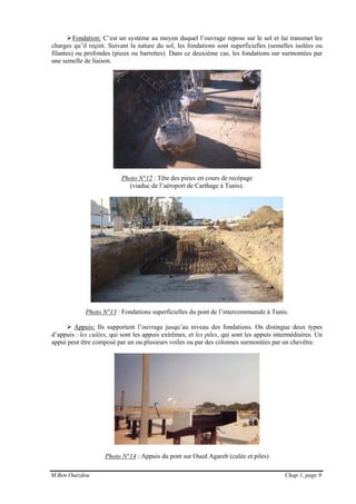 M.Ben Ouézdou Chap 1, page 9
Fondation: C’est un système au moyen duquel l’ouvrage repose sur le sol et lui transmet les
charges qu’il reçoit. Suivant la nature du sol, les fondations sont superficielles (semelles isolées ou
filantes) ou profondes (pieux ou barrettes). Dans ce deuxième cas, les fondations sur surmontées par
une semelle de liaison.
Photo N°12 : Tête des pieux en cours de recépage
(viaduc de l’aéroport de Carthage à Tunis).
Photo N°13 : Fondations superficielles du pont de l’intercommunale à Tunis.
Appuis: Ils supportent l’ouvrage jusqu’au niveau des fondations. On distingue deux types
d’appuis : les culées, qui sont les appuis extrêmes, et les piles, qui sont les appuis intermédiaires. Un
appui peut être composé par un ou plusieurs voiles ou par des colonnes surmontées par un chevêtre.
Photo N°14 : Appuis du pont sur Oued Agareb (culée et piles)
 