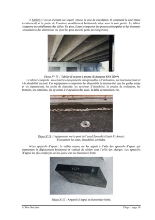 M.Ben Ouézdou Chap 1, page 10
Tablier: C’est un élément sur lequel repose la voie de circulation. Il comprend la couverture
(revêtement) et la partie de l’ossature sensiblement horizontale situé sous la voie portée. Le tablier
comporte essentiellement des dalles. En plus, il peut comporter des poutres principales et des éléments
secondaires (des entretoises ou pour les plus anciens ponts des longerons).
Photo N° 15 : Tablier d’un pont à poutre (Echangeur RN8-RN9)
Le tablier comporte aussi tout les équipements indispensables à l’utilisation, au fonctionnement et
à la durabilité du pont. Ces équipements comportent les dispositifs de retenue (tel que les gardes corps
et les séparateurs), les joints de chaussée, les systèmes d’étanchéité, la couche de roulement, les
trottoirs, les corniches, les systèmes d’évacuation des eaux, la dalle de transition, etc.
Photo N°16 : Equipements sur le pont de l’oued Zeroud (à Hajeb El Aoun) :
Evacuation des eaux, étanchéité, corniche.
Les appareils d’appui : le tablier repose sur les appuis à l’aide des appareils d’appui qui
permettent le déplacement horizontal et vertical du tablier sous l’effet des charges. Les appareils
d’appui les plus employés de nos jours sont en élastomère fretté.
Photo N°17 : Appareil d’appui en élastomère fretté.
 