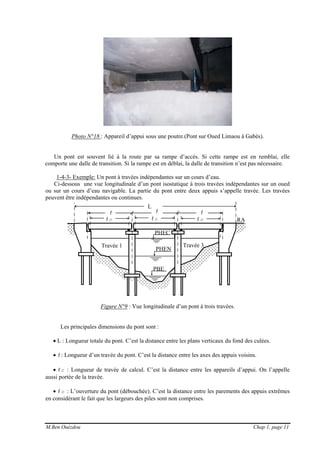 M.Ben Ouézdou Chap 1, page 11
ℓc ℓc ℓc
PHEC
RA
PHEN
PBE
Travée 1 Travée 3
Photo N°18 : Appareil d’appui sous une poutre.(Pont sur Oued Limaou à Gabès).
Un pont est souvent lié à la route par sa rampe d’accès. Si cette rampe est en remblai, elle
comporte une dalle de transition. Si la rampe est en déblai, la dalle de transition n’est pas nécessaire.
1-4-3- Exemple: Un pont à travées indépendantes sur un cours d’eau.
Ci-dessous une vue longitudinale d’un pont isostatique à trois travées indépendantes sur un oued
ou sur un cours d’eau navigable. La partie du pont entre deux appuis s’appelle travée. Les travées
peuvent être indépendantes ou continues.
Figure N°9 : Vue longitudinale d’un pont à trois travées.
Les principales dimensions du pont sont :
• L : Longueur totale du pont. C’est la distance entre les plans verticaux du fond des culées.
• ℓ: Longueur d’un travée du pont. C’est la distance entre les axes des appuis voisins.
• ℓc : Longueur de travée de calcul. C’est la distance entre les appareils d’appui. On l’appelle
aussi portée de la travée.
• ℓo : L’ouverture du pont (débouchée). C’est la distance entre les parements des appuis extrêmes
en considérant le fait que les largeurs des piles sont non comprises.
L
ℓ ℓ ℓ
 
