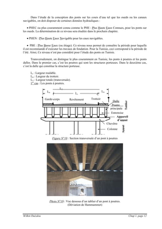 M.Ben Ouézdou Chap 1, page 12
Dans l’étude de la conception des ponts sur les cours d’eau tel que les oueds ou les canaux
navigables, on doit disposer de certaines données hydrauliques :
• PHEC ou plus couramment connu comme le PHE : Plus Haute Eaux Connues, pour les ponts sur
les oueds. La détermination de ce niveau sera étudiée dans le prochain chapitre.
• PHEN : Plus Haute Eaux Navigable pour les eaux navigables.
• PBE : Plus Basse Eaux (ou étiage). Ce niveau nous permet de connaître la période pour laquelle
il est recommandé d’exécuter les travaux de fondation. Pour la Tunisie, ceci correspond à la période de
l’été. Ainsi, Ce niveau n’est pas considéré pour l’étude des ponts en Tunisie.
Transversalement, on distingue le plus couramment en Tunisie, les ponts à poutres et les ponts
dalles. Dans le premier cas, c’est les poutres qui sont les structures porteuses. Dans le deuxième cas,
c’est la dalle qui constitue la structure porteuse.
Lr : Largeur roulable.
Ltr : Largeur du trottoir.
LT : Largeur totale (transversale).
1er
cas : Les ponts à poutres.
Figure N°10 : Section transversale d’un pont à poutres
Photo N°19 : Vue dessous d’un tablier d’un pont à poutres.
(Déviation de Hammammet)
LT
Dalle
Poutre
principale
Tablier
Entretoise
Chevêtre
Colonne
Appui
Lr
LtrLtr
Appareil
d’appui
Revêtement TrottoirGarde-corps
 