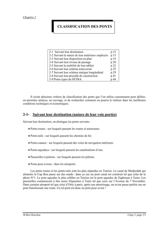 M.Ben Ouézdou Chap 2, page 15
Chapitre 2
2-1 Suivant leur destination. p 15
2-2 Suivant la nature de leur matériaux employés p 15
2-3 Suivant leur disposition en plan p 19
2-4 Suivant leur niveau de passage p 20
2-5 Suivant la mobilité de leur tablier p 22
2-6 Suivant leur schéma transversal p 25
2-7 Suivant leur schéma statique longitudinal p 29
2-8 Suivant leur procédé de construction p 41
2-9 Ponts types du SETRA. p 44
Il existe plusieurs critères de classification des ponts que l’on utilise couramment pour définir,
en première analyse, un ouvrage, et de rechercher comment on pourra le réaliser dans les meilleures
conditions techniques et économiques.
2-1- Suivant leur destination (nature de leur voie portée)
Suivant leur destination, on distingue les ponts suivants :
♦Ponts-routes : sur lesquels passent les routes et autoroutes.
♦Ponts-rails : sur lesquels passent les chemins de fer.
♦Ponts-canaux : sur lesquels passent des voies de navigation intérieure.
♦Ponts-aqueducs : sur lesquels passent les canalisations d’eau.
♦Passerelles à piétons : sur lesquels passent les piétons.
♦Ponts pour avions : dans les aéroports.
Les ponts routes et les ponts-rails sont les plus répandus en Tunisie. Le canal de Medjerdah qui
alimente le Cap Bon passe sur des oueds : dans ce cas un pont canal est construit tel que celui de la
photo N°1. Le pont aqueduc le plus célèbre en Tunisie est le pont aqueduc de Zaghouan à Tunis. Les
passerelles commencent à être assez fréquentes à Tunis tel que ceux sur l’Avenue du 7 Novembre.
Dans certains aéroport tel que celui d’Orly à paris, après son atterrissage, un avion passe parfois sur un
pont franchissant une route. Un tel pont est donc un pont pour avion !
CLASSIFICATION DES PONTS
 