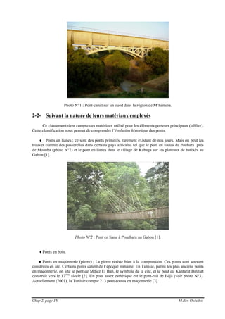 Chap 2, page 16 M.Ben Ouézdou
Photo N°1 : Pont-canal sur un oued dans la région de M’hamdia.
2-2- Suivant la nature de leurs matériaux employés
Ce classement tient compte des matériaux utilisé pour les éléments porteurs principaux (tablier).
Cette classification nous permet de comprendre l’évolution historique des ponts.
♦ Ponts en lianes ; ce sont des ponts primitifs, rarement existant de nos jours. Mais on peut les
trouver comme des passerelles dans certains pays africains tel que le pont en lianes de Poubara près
de Moanba (photo N°2) et le pont en lianes dans le village de Kabaga sur les plateaux de batékés au
Gabon [1].
Photo N°2 : Pont en liane à Pouabara au Gabon [1].
♦Ponts en bois.
♦ Ponts en maçonnerie (pierre) ; La pierre résiste bien à la compression. Ces ponts sont souvent
construits en arc. Certains ponts datent de l’époque romaine. En Tunisie, parmi les plus anciens ponts
en maçonnerie, on site le pont de Mdjez El Bab, le symbole de la cité, et le pont du Kantarat Binzart
construit vers le 17ème
siècle [2]. Un pont assez esthétique est le pont-rail de Bèjà (voir photo N°3).
Actuellement (2001), la Tunisie compte 213 pont-routes en maçonnerie [3].
 