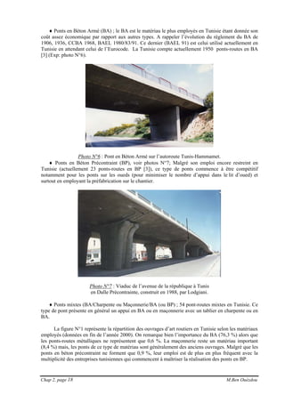 Chap 2, page 18 M.Ben Ouézdou
♦ Ponts en Béton Armé (BA) ; le BA est le matériau le plus employés en Tunisie étant donnée son
coût assez économique par rapport aux autres types. A rappeler l’évolution du règlement du BA de
1906, 1936, CCBA 1968, BAEL 1980/83/91. Ce dernier (BAEL 91) est celui utilisé actuellement en
Tunisie en attendant celui de l’Eurocode. La Tunisie compte actuellement 1950 ponts-routes en BA
[3] (Exp: photo N°6).
Photo N°6 : Pont en Béton Armé sur l’autoroute Tunis-Hammamet.
♦ Ponts en Béton Précontraint (BP), voir photos N°7; Malgré son emploi encore restreint en
Tunisie (actuellement 23 ponts-routes en BP [3]), ce type de ponts commence à être compétitif
notamment pour les ponts sur les oueds (pour minimiser le nombre d’appui dans le lit d’oued) et
surtout en employant la préfabrication sur le chantier.
Photo N°7 : Viaduc de l’avenue de la république à Tunis
en Dalle Précontrainte, construit en 1988, par Lodgiani.
♦ Ponts mixtes (BA/Charpente ou Maçonnerie/BA (ou BP) ; 54 pont-routes mixtes en Tunisie. Ce
type de pont présente en général un appui en BA ou en maçonnerie avec un tablier en charpente ou en
BA.
La figure N°1 représente la répartition des ouvrages d’art routiers en Tunisie selon les matériaux
employés (données en fin de l’année 2000). On remarque bien l’importance du BA (76,3 %) alors que
les ponts-routes métalliques ne représentent que 0,6 %. La maçonnerie reste un matériau important
(8,4 %) mais, les ponts de ce type de matériau sont généralement des anciens ouvrages. Malgré que les
ponts en béton précontraint ne forment que 0,9 %, leur emploi est de plus en plus fréquent avec la
multiplicité des entreprises tunisiennes qui commencent à maîtriser la réalisation des ponts en BP.
 
