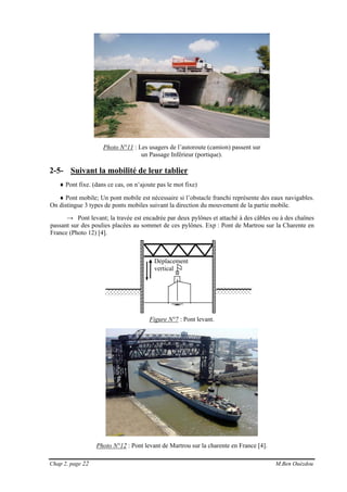 Chap 2, page 22 M.Ben Ouézdou
Déplacement
vertical
Photo N°11 : Les usagers de l’autoroute (camion) passent sur
un Passage Inférieur (portique).
2-5- Suivant la mobilité de leur tablier
♦ Pont fixe. (dans ce cas, on n’ajoute pas le mot fixe)
♦ Pont mobile; Un pont mobile est nécessaire si l’obstacle franchi représente des eaux navigables.
On distingue 3 types de ponts mobiles suivant la direction du mouvement de la partie mobile.
→ Pont levant; la travée est encadrée par deux pylônes et attaché à des câbles ou à des chaînes
passant sur des poulies placées au sommet de ces pylônes. Exp : Pont de Martrou sur la Charente en
France (Photo 12) [4].
Figure N°7 : Pont levant.
Photo N°12 : Pont levant de Martrou sur la charente en France [4].
 