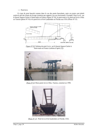 Chap 2, page 24 M.Ben Ouézdou
→ Pont levis
Ce type de pont bascule comme dans le cas des ponts basculants, mais ces ponts sont plutôt
soulevés par des tirants de levage (rotation par rapport à un axe horizontal). Exemple: Pont Levis sur
le bassin Jaques-Cartier à Saint-malo en France (figure N°10), le pont-route et le pont-rail levis à Sfax
en Tunisie (photo N°14) et le pont levis à Fort Lauderdale en Floride aux USA (Photo N°15).
Figure N°10: Schéma du pont Levis sur le bassin Jaques-Cartier à
Saint-malo en France (schéma d’après [5]).
Photo N°14: Deux ponts levis à Sfax, Tunisie, construit en 1998.
Photo N° 15 : Pont levis à Fort lauderdale en Floride, USA.
 