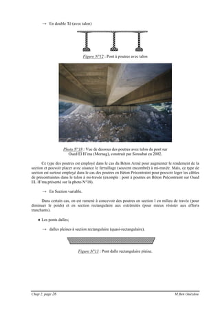 Chap 2, page 26 M.Ben Ouézdou
→ En double Té (avec talon)
Figure N°12 : Pont à poutres avec talon
Photo N°18 : Vue de dessous des poutres avec talon du pont sur
Oued El H’ma (Mornag), construit par Soroubat en 2002.
Ce type des poutres est employé dans le cas du Béton Armé pour augmenter le rendement de la
section et pouvoir placer avec aisance le ferraillage (souvent encombré) à mi-travée. Mais, ce type de
section est surtout employé dans le cas des poutres en Béton Précontraint pour pouvoir loger les câbles
de précontraintes dans le talon à mi-travée (exemple : pont à poutres en Béton Précontraint sur Oued
EL H’ma présenté sur la photo N°18).
→ En Section variable.
Dans certain cas, on est ramené à concevoir des poutres en section I en milieu de travée (pour
diminuer le poids) et en section rectangulaire aux extrémités (pour mieux résister aux efforts
tranchants).
♦ Les ponts dalles;
→ dalles pleines à section rectangulaire (quasi-rectangulaire).
Figure N°13 : Pont dalle rectangulaire pleine.
 