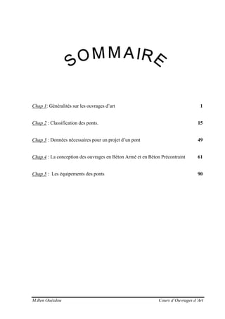 M.Ben Ouézdou Cours d’Ouvrages d’Art
Chap 1: Généralités sur les ouvrages d’art 1
Chap 2 : Classification des ponts. 15
Chap 3 : Données nécessaires pour un projet d’un pont 49
Chap 4 : La conception des ouvrages en Béton Armé et en Béton Précontraint 61
Chap 5 : Les équipements des ponts 90
 