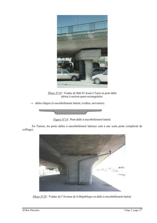 M.Ben Ouézdou Chap 2, page 27
Photo N°19 : Viaduc de Bab El Assal à Tunis en pont dalle
pleine à section quasi-rectangulaire.
→ dalles élégies (à encorbellement latéral, évidées, nervurées).
Figure N°14 : Pont dalle à encorbellement latéral.
En Tunisie, les ponts dalles à encorbellement latéraux sont à une seule pente (simplicité de
coffrage).
Photo N°20 : Viaduc de l’Avenue de la République en dalle à encorbellement latéral.
 