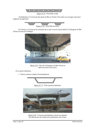 Chap 2, page 28 M.Ben Ouézdou
Figure N°15 : Pont dalle évidée.
Actuellement, il n’existe pas des ponts évidés en Tunisie. Par contre ces ouvrages sont assez
employés au Japon [6].
Figure N°16 : Pont dalle nervurée.
En Tunisie, il n’existe qu’un seul pont de ce type à savoir le pont dalle de l’échangeur de Bab
Alioua (Avenue de Carthage).
Photo N°21 : Pont de l’Echangeur de Bab Alioua en
dalle nervurée (4 nervures).
♦ Les ponts tubulaires;
→ Poutres caissons simples (monotubulaires).
Figure N° 17 : Pont à poutres tubulaires.
Photo N°22 : Caisson monotubulaire exécuté sur chantier
lors des travaux du Viaduc de la pénétrante sud à Tunis.
 