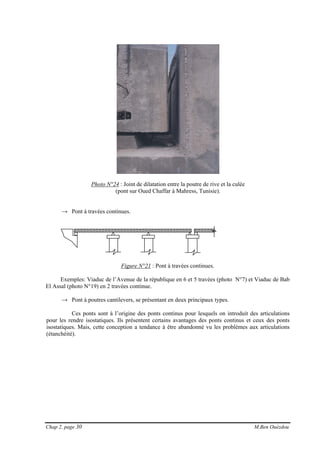 Chap 2, page 30 M.Ben Ouézdou
Photo N°24 : Joint de dilatation entre la poutre de rive et la culée
(pont sur Oued Chaffar à Mahress, Tunisie).
→ Pont à travées continues.
Figure N°21 : Pont à travées continues.
Exemples: Viaduc de l’Avenue de la république en 6 et 5 travées (photo N°7) et Viaduc de Bab
El Assal (photo N°19) en 2 travées continue.
→ Pont à poutres cantilevers, se présentant en deux principaux types.
Ces ponts sont à l’origine des ponts continus pour lesquels on introduit des articulations
pour les rendre isostatiques. Ils présentent certains avantages des ponts continus et ceux des ponts
isostatiques. Mais, cette conception a tendance à être abandonné vu les problèmes aux articulations
(étanchéité).
 