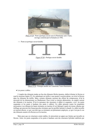 Chap 2, page 34 M.Ben Ouézdou
Photo N°28 : Pont à portique ouvert sous la Pénétrante sud à Tunis,
ouvrage construit par la Somatra en 1992.
→ Ponts en portique ouvert double.
Figure N°30 : Portique ouvert double
Photo N°29 : Portique double sur l’autoroute Tunis-Hammamet.
♦ Les ponts à câbles.
L’emploi des éléments tendus au lieu des éléments fléchis (poutres, dalles) élimine la flexion et
rend la structure légère [7]. En substituant un treillis à une poutre à section pleine, on évite la flexion
dans les éléments du treillis. Mais, certains éléments reçoient des efforts de compression, d’où la
nécessité de les dimensionner au flambement. Pour éviter ce dernier phénomène, on emploi surtout
des éléments à la traction. D’où la naissance des structures à câbles et suspentes, c.à.d., les ponts
suspendus et les ponts à haubans (les ponts à câbles). Un câble présente toutes les propriétés
nécessaires à un élément de haute résistance en traction (il est fabriqué à partir de torons obtenus par
tréfilage qui peuvent être beaucoup plus résistants que les profilés laminés à chaud). Le câble travaille
en traction directe, ce qui veut dire que sa résistance est pleinement employée, ce qui n’est pas le cas
des éléments soumis à la flexion ou à la traction.
Mais pour que ces structures soient stables, ils nécessitent un appui aux limites qui travaille en
flexion. Ainsi, les ponts suspendus et les ponts à haubans sont des structures hybrides stabilisés par
 