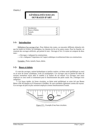M.Ben Ouézdou Chap 1, page 1
Remblai
de route
Chapitre 1
1-1 Introduction p 1
1-2 Buses et Dalots p 1
1-3 Tunnels p 5
1-4 Ponts p 8
1-1- Introduction
Définition d’un ouvrage d’art : Pour élaborer des routes, on rencontre différents obstacles tels
que les oueds ou rivières, les montagnes, les chemins de fer et les autres routes. Pour les franchir, on
construit des ouvrages artificiels, qui portent le nom : Ouvrages d’Art. Ce terme est composé de deux
mots :
- « Ouvrages » indiquant les constructions,
- « Art » indiquant l’importance de l’aspect esthétique et architectural dans ces constructions.
Exemples : Ponts, tunnels, buses, dalots.
1-2- Buses et dalots
Ce sont des ouvrages, surtout hydrauliques et parfois routiers, en béton armé (préfabriqué ou non)
ou en acier de forme cylindrique, ovale ou rectangulaire. Ces ouvrages sont en général de tubes de
sections normalisés noyés dans le remblai à la surface du sol naturel. Ces ouvrages sont assez
employés en zone rurale et notamment pour le franchissement des petits oueds. On y distingue trois
catégories:
1- Les buses rigides, de forme circulaire, en béton armé préfabriqué en usine (tel que Bonna
Béton à Bir M’chargua ou El Kanaouet à Enfidha). Ils sont considérés également comme des tuyaux.
Ces ouvrages de plus en plus rarement employés comme franchissement d’oueds.
Figure N°1 : Exemple d’une buse circulaire.
GÉNÉRALITÉS SUR LES
OUVRAGES D’ART
Buse
 