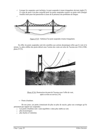 Chap 2, page 38 M.Ben Ouézdou
Lorsque les suspentes sont inclinées, le pont suspendu à trame triangulaire devient rigide [7].
Ce type de pont n’est plus conseillé pour les ponts suspendus routiers ou ponts rails (charges
lourdes) mais pour des passerelles à cause de la présence des problèmes de fatigue.
Figure N°35 : Schéma d’un pont suspendu à trame triangulaire.
En effet, les ponts suspendus sont très sensibles aux actions dynamiques telles que le vent et le
séisme. Le plus célèbre des ponts détruit sous l’action des vents est celui du Tacoma aux USA (1940,
photo N°33).
Photo N°34: Destruction du pont de Tacoma sous l’effet de vent,
après sa mise en service [14].
→ Ponts à haubans.
De nos jours, ces ponts connaissent de plus en plus de succès, grâce aux avantages qu’ils
présentent par rapport aux suspendus :
o Les ponts à haubans sont « auto-équilibrés » donc plus stable au vent.
o plus économiques
o plus faciles à l’entretien.
 