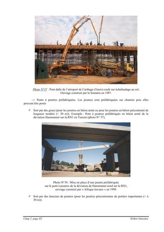 Chap 2, page 42 M.Ben Ouézdou
Photo N°37 : Pont dalle de l’aéroport de Carthage (Tunis) coulé sur échafaudage au sol,
Ouvrage construit par la Somatra en 1987.
→ Ponts à poutres préfabriquées. Les poutres sont préfabriquées sur chantier puis elles
peuvent être posés
Soir par des grues (pour les poutres en béton armé ou pour les poutres en béton précontraint de
longueur modéré (< 30 m)). Exemple : Pont à poutres préfabriqués en béton armé de la
déviation Hammamet sur la RN1 en Tunisie (photo N° 37).
Photo N°38 : Mise en place d’une poutre préfabriquée
sur le pont à poutres de la déviation de Hammamet nord sur la RN1,
ouvrage construit par « Afrique travaux » en 1998.
Soit par des lanceurs de poutres (pour les poutres précontraintes de portées importantes (> à
30 m)).
 