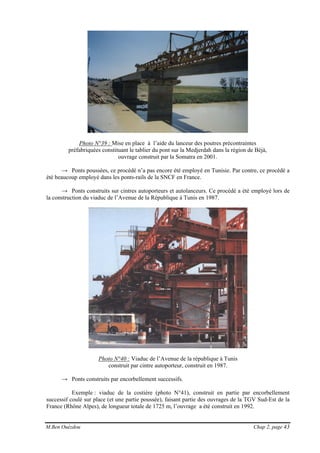 M.Ben Ouézdou Chap 2, page 43
Photo N°39 : Mise en place à l’aide du lanceur des poutres précontraintes
préfabriquées constituant le tablier du pont sur la Medjerdah dans la région de Béjà,
ouvrage construit par la Somatra en 2001.
→ Ponts poussées, ce procédé n’a pas encore été employé en Tunisie. Par contre, ce procédé a
été beaucoup employé dans les ponts-rails de la SNCF en France.
→ Ponts construits sur cintres autoporteurs et autolanceurs. Ce procédé a été employé lors de
la construction du viaduc de l’Avenue de la République à Tunis en 1987.
Photo N°40 : Viaduc de l’Avenue de la république à Tunis
construit par cintre autoporteur, construit en 1987.
→ Ponts construits par encorbellement successifs.
Exemple : viaduc de la costière (photo N°41), construit en partie par encorbellement
successif coulé sur place (et une partie poussée), faisant partie des ouvrages de la TGV Sud-Est de la
France (Rhône Alpes), de longueur totale de 1725 m, l’ouvrage a été construit en 1992.
 