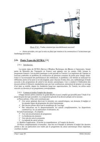 Chap 2, page 44 M.Ben Ouézdou
Photo N°41 : Viaduc construit par encorbellement successif.
→ Autres procédés, tels que la mise en place par rotation et la construction à l’avancement par
haubanage provisoire.
2-9- Ponts Types du SETRA [19]
2-9-1- Introduction.
Les ponts types du SETRA (Service d’Etudess Techniques des Routes et Autoroutes, faisant
partie du Ministère des Transports en France) sont apparus vers les années 1960, lorsque le
programme français s’est accéléré (analogue à cette période en Tunisie). Les Ingénieurs de l’époque se
trouvent confrontés au problème de construction de plusieurs centaines de ponts pour chaque année.
Grâce à l’accroissement des performances des ordinateurs, le problème a été abordé en analysant les
différentes parties d’un pont et en développant, pour chacune d’entre elles, une méthodologie d’étude
associée à des programmes de calcul et de dessins automatiques. Ceci a conduit à l’élaboration des
dossiers pilotes d’éléments standardisées qui, par leur combinaison, permettent de projeter un ouvrage
d’art dans sa totalité, depuis les fondations jusqu’aux superstructures. En Tunisie, on utilise assez
souvent ces dossiers et ses programmes correspondants.
2-9-2- Contenu et mode d’emploi des dossiers
Chaque dossier pilote constitue un guide détaillé et aussi complet que possible pour l’étude d’un
projet de pont du type considéré. La composition génrale d’un dossier pilopte est la suivante :
a) Pièces pilotes ; Elles sont constituées par :
Une notice générale décrivant la structure, ses caractéristiques, son domaine d’emplpoi et
les grandes lignes du programme du calcul automatique
Des dessins pilotes décrivant la morphlogie de l’ouvrage
Des indications sur le dimensionnement, les calculs complémentaires, les dispositions
constructives, les cas particuliers d’utilisation, etc.
b)Calcul automatique ; Il comporte :
Une note de présentation de programme
Le bordereau des données
Une note de calcul commentée
La méhode de calcul utilisée.
c) Modèle d’application ; Il facilite la compréhension et l’emploi du dossier.
d) Pièces complémentaires éventuelles ; leur but est d’étendre le domaine d’emploi des dossiers
pilotes à des cas particuliers non traités par le programme de calcul automatique (biais important,
courbure en plan)
 
