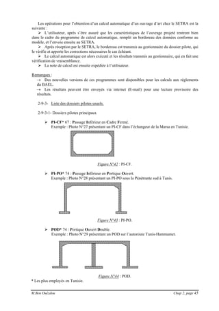 M.Ben Ouézdou Chap 2, page 45
Les opérations pour l’obtention d’un calcul automatique d’un ouvrage d’art chez le SETRA est la
suivante :
L’utilisateur, après s’être assuré que les caractéristiques de l’ouvrage projeté rentrent bien
dans le cadre du programme de calcul automatique, remplit un bordereau des données conforme au
modèle, et l’envoie ensuite au SETRA.
Après réception par le SETRA, le bordereau est transmis au gestionnaire du dossier pilote, qui
le vérifie et apporte les corrections nécessaires le cas échéant.
Le calcul automatique est alors exécuté et les résultats transmis au gestionnaire, qui en fait une
vérification de vraisemblance.
La note de calcul est ensuite expédiée à l’utilisateur.
Remarques :
→ Des nouvelles versions de ces programmes sont disponibles pour les calculs aux règlements
du BAEL.
→ Les résultats peuvent être envoyés via internet (E-mail) pour une lecture provisoire des
résultats.
2-9-3- Liste des dossiers pilotes usuels.
2-9-3-1- Dossiers pilotes principaux
PI-CF* 67 : Passage Inférieur en Cadre Fermé.
Exemple : Photo N°27 présentant un PI-CF dans l’échangeur de la Marsa en Tunisie.
Figure N°42 : PI-CF.
PI-PO* 74 : Passage Inférieur en Portique Ouvert.
Exemple : Photo N°28 présentant un PI-PO sous la Pénétrante sud à Tunis.
Figure N°43 : PI-PO.
POD* 74 : Portique Ouvert Double.
Exemple : Photo N°29 présentant un POD sur l’autoroute Tunis-Hammamet.
Figure N°44 : POD.
* Les plus employés en Tunisie.
 