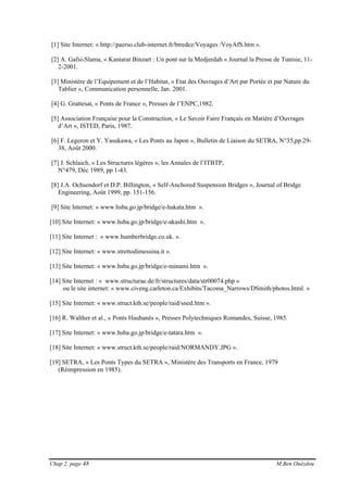 Chap 2, page 48 M.Ben Ouézdou
[1] Site Internet: « http://paerso.club-internet.fr/btredez/Voyages /VoyAfS.htm ».
[2] A. Gafsi-Slama, « Kantarat Binzart : Un pont sur la Medjerdah » Journal la Presse de Tunisie, 11-
2-2001.
[3] Ministère de l’Equipement et de l’Habitat, « Etat des Ouvrages d’Art par Portée et par Nature du
Tablier », Communication personnelle, Jan. 2001.
[4] G. Grattesat, « Ponts de France », Presses de l’ENPC,1982.
[5] Association Française pour la Construction, « Le Savoir Faire Français en Matière d’Ouvrages
d’Art », ISTED, Paris, 1987.
[6] F. Legeron et Y. Yasukawa, « Les Ponts au Japon », Bulletin de Liaison du SETRA, N°35,pp.29-
38, Août 2000.
[7] J. Schlaich, « Les Structures légères », les Annales de l’ITBTP,
N°479, Déc 1989, pp 1-43.
[8] J.A. Ochsendorf et D.P. Billington, « Self-Anchored Suspension Bridges », Journal of Bridge
Engineering, Août 1999, pp. 151-156.
[9] Site Internet: « www.hsba.go.jp/bridge/e-hakata.htm ».
[10] Site Internet: « www.hsba.go.jp/bridge/e-akashi.htm ».
[11] Site Internet : « www.humberbridge.co.uk. ».
[12] Site Internet: « www.strettodimessina.it ».
[13] Site Internet: « www.hsba.go.jp/bridge/e-minami.htm ».
[14] Site Internet : « www.structurae.de/fr/structures/data/str00074.php »
ou le site internet: « www.civeng.carleton.ca/Exhibits/Tacoma_Narrows/DSmith/photos.html. »
[15] Site Internet: « www.struct.kth.se/people/raid/sned.htm ».
[16] R. Walther et al., « Ponts Haubanés », Presses Polytechniques Romandes, Suisse, 1985.
[17] Site Internet: « www.hsba.go.jp/bridge/e-tatara.htm ».
[18] Site Internet: « www.struct.kth.se/people/raid/NORMANDY.JPG ».
[19] SETRA, « Les Ponts Types du SETRA », Ministère des Transports en France, 1979
(Réimpression en 1985).
 