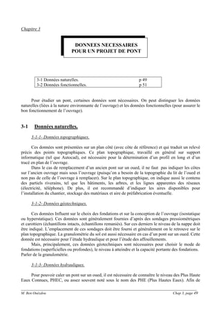 ______________________________________________________________________________________
M. Ben Ouézdou Chap 3, page 49
Chapitre 3
3-1 Données naturelles. p 49
3-2 Données fonctionnelles. p 51
Pour étudier un pont, certaines données sont nécessaires. On peut distinguer les données
naturelles (liées à la nature environnante de l’ouvrage) et les données fonctionnelles (pour assurer le
bon fonctionnement de l’ouvrage).
3-1 Données naturelles.
3-1-1- Données topographiques.
Ces données sont présentées sur un plan côté (avec côte de référence) et qui traduit un relevé
précis des points topographiques. Ce plan topographique, travaillé en général sur support
informatique (tel que Autocad), est nécessaire pour la détermination d’un profil en long et d’un
tracé en plan de l’ouvrage.
Dans le cas de remplacement d’un ancien pont sur un oued, il ne faut pas indiquer les côtes
sur l’ancien ouvrage mais sous l’ouvrage (puisqu’on a besoin de la topographie du lit de l’oued et
non pas de celle de l’ouvrage à remplacer). Sur le plan topographique, on indique aussi le contenu
des partiels riverains, tel que les bâtiments, les arbres, et les lignes apparentes des réseaux
(électricité, téléphone). De plus, il est recommandé d’indiquer les aires disponibles pour
l’installation du chantier, stockage des matériaux et aire de préfabrication éventuelle.
3-1-2- Données géotechniques.
Ces données Influent sur le choix des fondations et sur la conception de l’ouvrage (isostatique
ou hyperstatique). Ces données sont généralement fournies d’après des sondages pressiométriques
et carottiers (échantillons intacts, échantillons remaniés). Sur ces derniers le niveau de la nappe doit
être indiqué. L’emplacement de ces sondages doit être fourni et généralement on le retrouve sur le
plan topographique. La granulométrie du sol est aussi nécessaire en cas d’un pont sur un oued. Cette
donnée est nécessaire pour l’étude hydraulique et pour l’étude des affouillements.
Mais, principalement, ces données géotechniques sont nécessaires pour choisir le mode de
fondations (superficielles ou profondes), le niveau à atteindre et la capacité portante des fondations.
Parler de la granulométrie.
3-1-3- Données hydrauliques.
Pour pouvoir caler un pont sur un oued, il est nécessaire de connaître le niveau des Plus Haute
Eaux Connues, PHEC, ou assez souvent noté sous le nom des PHE (Plus Hautes Eaux). Afin de
DONNEES NECESSAIRES
POUR UN PROJET DE PONT
 