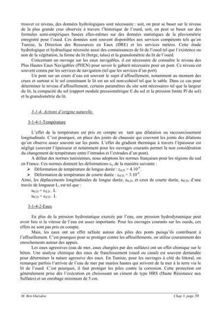 ______________________________________________________________________________________
M. Ben Ouézdou Chap 3, page 50
trouver ce niveau, des données hydrologiques sont nécessaire : soit, on peut se baser sur le niveau
de la plus grande crue observée à travers l’historique de l’oued, soit, on peut se baser sur des
formules semi-empiriques basées elles-mêmes sur des données statistiques de la pluviométrie
enregistré pour l’oued. Ces données sont souvent disponibles aux services compétents tels qu’en
Tunisie, la Direction des Ressources en Eaux (DRE) et les services météos. Cette étude
hydrologique et hydraulique nécessite aussi des connaissances de lit de l’oued tel que l’existence ou
non de la végétation, la forme du lit (berge, talus) et la granulométrie du lit de l’oued.
Concernant un ouvrage sur les eaux navigables, il est nécessaire de connaître le niveau des
Plus Hautes Eaux Navigables (PHEN) pour savoir le gabarit nécessaire pour un pont. Ce niveau est
souvent connu par les services de navigation (tel que les services d’un port).
Un pont sur un cours d’eau est souvent le sujet d’affouillement, notamment au moment des
crues et surtout si le sol constituant le lit est un sol non-cohésif tel que le sable. Dans ce cas pour
déterminer le niveau d’affouillement, certains paramètres du site sont nécessaires tel que la largeur
du lit, la compacité du sol (rapport module pressiométrique E du sol et la pression limite Pl du sol)
et la granulométrie du lit.
3-1-4- Actions d’origine naturelle.
3-1-4-1-Température
L’effet de la température est pris en compte en tant que dilatation ou raccourcissement
longitudinale. C’est pourquoi, on place des joints de chaussée qui couvrent les joints des dilations
qu’on observe assez souvent sur les ponts. L’effet du gradient thermique à travers l’épaisseur est
négligé (souvent l’épaisseur et notamment pour les ouvrages courants permet la non considération
du changement de température entre l’intrados et l’extrados d’un pont).
A défaut des normes tunisiennes, nous adoptons les normes françaises pour les régions du sud
en France. Ces normes donnent les déformations εt, de la manière suivante :
Déformation de température de longue durée : εtLD = 4.10-4
.
Déformation de température de courte durée : εtCD = 3.10-4
.
Ainsi, les déplacements longitudinales de longue durée, utLD, et ceux de courte durée, utCD, d’une
travée de longueur L, est tel que :
utLD = εtLD . L
utCD = εtCD . L
3-1-4-2-Eaux
En plus de la pression hydrostatique exercée par l’eau, une pression hydrodynamique peut
avoir lieu si la vitesse de l’eau est assez importante. Pour les ouvrages courants sur les oueds, ces
effets ne sont pas pris en compte.
Mais, les eaux ont un effet néfaste autour des piles des ponts puisqu’ils contribuent à
l’affouillement. C’est pourquoi pour se protéger contre les affouillements, on utilise couramment des
enrochements autour des appuis.
Les eaux agressives (eau de mer, eaux chargées par des sulfates) ont un effet chimique sur le
béton. Une analyse chimique des eaux de franchissement (oued ou canal) est souvent demandée
pour déterminer la nature agressive des eaux. En Tunisie, pour les ouvrages à côté du littoral, on
remarque parfois l’arrivée de l’eau de mer par marées hautes qui arrivent de la mer à la terre via le
lit de l’oued. C’est pourquoi, il faut protéger les piles contre la corrosion. Cette protection est
généralement prise dès l’exécution en choisissant un ciment de type HRS (Haute Résistance aux
Sulfates) et un enrobage minimum de 5 cm.
 