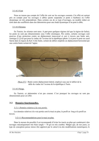 ______________________________________________________________________________________
M. Ben Ouézdou Chap 3, page 51
3-1-4-3-Vent
Nous ne tenons pas compte de l’effet du vent sur les ouvrages courants. Cet effet est surtout
pris en compte pour les ouvrages à câbles (ponts suspendus et ponts à haubans) où l’effet
dynamique est très prépondérant. Dans certains cas de ce type d’ouvrages, un modèle réduit est
testé dans des souffleries dans des laboratoires pour une étude dynamique d’un pont à câble.
3-1-4-4-Séismes
En Tunisie, les séismes sont rares. A part pour quelques régions (tel que la région de Gafsa),
les ponts ne sont pas dimensionnées sous l’effet séismiques. Par contre, certains ouvrages sont
pourvus d’une protection contre un déplacement transversal et ceci à travers une butée anti-
sismique [1,2] tel que pour le viaduc de l’avenue de la république (photo 1) et pour le pont sur oued
Sarrat dans la région du Kef. Cette butée, sortant du tablier empêche un déplacement horizontal par
une contre-butée sortant de l’appui.
Photo N°1 : Butée contre déplacement latéral, employé sous une le tablier de la
dalle du viaduc de l’avenue de la république à Tunis.
3-1-4-5-Neige.
En Tunisie, ce phénomène n’est pas courant. C’est pourquoi les ouvrages ne sont pas
dimensionnés pour cet effet.
3-2 Données fonctionnelles.
3-2-1- Données relatives à la voie portée.
Les données relatives à la voie portée sont le tracé en plan, le profil en long et le profil en
travers.
3-2-1-1-Recommandations pour le tracé en plan.
Dans la mesure du possible il est recommandé d’éviter les tracés en plan qui conduisent à des
ouvrages mécaniquement très biais (angle < 70 gr) ou très courbes. Malgré que, de nos jours, ce
type de conception puisse mieux être apprécié par le calcul (via des modélisations numériques), le
 