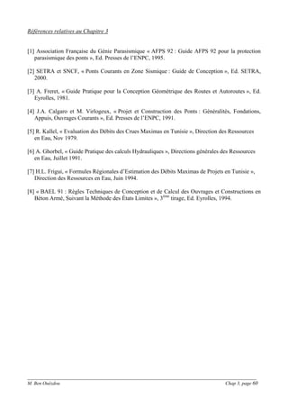 ______________________________________________________________________________________
M. Ben Ouézdou Chap 3, page 60
Références relatives au Chapitre 3
[1] Association Française du Génie Parasismique « AFPS 92 : Guide AFPS 92 pour la protection
parasismique des ponts », Ed. Presses de l’ENPC, 1995.
[2] SETRA et SNCF, « Ponts Courants en Zone Sismique : Guide de Conception », Ed. SETRA,
2000.
[3] A. Freret, « Guide Pratique pour la Conception Géométrique des Routes et Autoroutes », Ed.
Eyrolles, 1981.
[4] J.A. Calgaro et M. Virlogeux, « Projet et Construction des Ponts : Généralités, Fondations,
Appuis, Ouvrages Courants », Ed. Presses de l’ENPC, 1991.
[5] R. Kallel, « Evaluation des Débits des Crues Maximas en Tunisie », Direction des Ressources
en Eau, Nov 1979.
[6] A. Ghorbel, « Guide Pratique des calculs Hydrauliques », Directions générales des Ressources
en Eau, Juillet 1991.
[7] H.L. Frigui, « Formules Régionales d’Estimation des Débits Maximas de Projets en Tunisie »,
Direction des Ressources en Eau, Juin 1994.
[8] « BAEL 91 : Règles Techniques de Conception et de Calcul des Ouvrages et Constructions en
Béton Armé, Suivant la Méthode des États Limites », 3ème
tirage, Ed. Eyrolles, 1994.
 