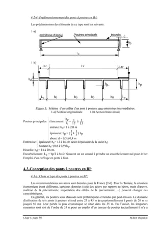 Chap 4, page 66 M.Ben Ouézdou
4-2-4- Prédimensionnement des ponts à poutres en BA.
Les prédimensions des éléments de ce type sont les suivants:
1-a)
entretoise d'appui
l c
hp
hourdisPoutres principale
d
1-b)
b0
Lr Ltr
Le Le
Ltr
hpbp
hd
b0 b0 b0
Figure 1: Schéma d'un tablier d'un pont à poutres sans entretoises intermédiaires.
1-a) Section longitudinale 1-b) Section transversale
Poutres principales: élancement:
hp
lc
=
15
1à
17
1
entraxe: bo= 1 à 2,0 m
épaisseur: bp = (
1
5 à
1
3 ) hp
about: d = 0,3 à 0,4 m
Entretoise: épaisseur: be= 12 à 16 cm selon l'épaisseur de la dalle hd
hauteur he=(0,8 à 0,9) hp.
Hourdis: hd = 14 à 20 cm.
Encorbellement: Le = bp/2 à bo/2. Souvent on est amené à prendre un encorbellement nul pour éviter
l'emploi d'un coffrage en porte à faux.
4-3-Conception des ponts à poutres en BP
4-3-1- Choix et type des ponts à poutres en BP.
Les recommandations suivantes sont données pour la France [2-6]. Pour la Tunisie, la situation
économique étant différente, certaines données (coût des aciers par rapport au béton, main d'œuvre,
maîtrise de la précontrainte, importation des câbles de la précontrainte, ...) peuvent changer ces
caractéristiques.
En général, les poutres sous chaussés sont préfabriquées et tendus par post-tension. Le domaine
d'utilisation de tels ponts à poutres s'étend entre 25 à 45 m (exceptionnellement à partir de 20 m et
jusqu'à 50 m). Leur portée la plus économique se situe dans les 35 m. En Tunisie, les longueurs
courantes sont soit de l’ordre de 35 m pour un emploi d’un lanceur de poutres (actuellement il n’y a
 