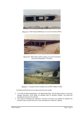 M.Ben Ouézdou Chap 1, page 4
Photo N°5 : Dalot triple préfabriquée en cours d’exécution (RN3).
Photo N°6 : Dalot triple coulés sur place, en cours d’exécution
(Autoroute Hammamet - M’saken).
PhotoN°7 : Exemple de buses multiple sous la RN6 à Mdjez El Bab.
Le dimensionnement de tels ouvrages nécessite deux études :
Une étude de débit hydrologique et de débit hydraulique, afin de dimensionner la section de
passage nécessaire. Cette étude est détaillée dans le prochain chapitre. On prend des
périodes de retour de 10 ou 20 ans.
Une étude de résistance des matériaux, afin que la structure soit capable de supporter les
pressions dues au poids des terres et aux surcharges des véhicules roulantes.
 