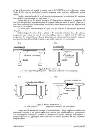 M.Ben Ouézdou Chap 4, page 67
qu’une seule entreprise qui possède le lanceur à savoir la SOMATRA), soit les longueurs sont de
l’ordre de 30 m pour une possibilité d’emploi des grues pour placer les poutres préfabriquées sur leur
appuis.
En plus, pour que l'emploi de la précontrainte soit économique, le nombre total des poutres de
l'ouvrage (Np) est recommandé être supérieure à 12.
Comme dans le cas des ponts à poutres en BA, la conception ancienne de la poutraison fait
intervenir les entretoises intermédiaires (une à mi-travée, deux aux quarts de travée). Alors que la
conception moderne élimine les entretoises intermédiaires en ne laissant que ceux sur appui qui vont
intervenir lors du vérinage.
Les aciers passifs sont de l'ordre de 80 kg/m3 alors que les aciers de précontrainte représentent
40 kg/m3.
Le hourdis peut être choisi de type général en BA (figure 2) réalisé au dessus des tables de
compression des poutres ou bien de type intermédiaire (figure 3) réalisé entre les tables de
compression des poutres [4]. Mais dans ce dernier cas, une précontrainte transversale est nécessaire
pour assurer le monolithisme de la structure, ce qui rend la conception peu économique.
2-a) 2-b)
Prédalle parti cipante
Hourdi s général
Poutre
Prédal le non
partici pante
Hourdi s général
Poutre
Figure 2: Hourdis général [4]
2-a) coulé sur prédalles participantes 2-b) coulé sur prédalles non participantes.
3-a) 3-b)
H ourdis int erm édiai re
Prédal le non
partici pante
Poutre
H ourdis intermédiai re
Figure 3: Hourdis intermédiaire [4]
3-a) coulé en place 3-b) coulé sur prédalles non participantes.
Chaque procédé présente ses avantages et ses inconvénients. Lorsque les prédalles sont de types
participants, elles sont en BA épaisses. Dans le cas contraire, elles sont en BA minces, jouant un rôle
d'un coffrage perdu. Dans ce cas, les tables de compression des poutres sont larges afin de réduire la
portée des prédalles. Le type le plus employé est celui d'un hourdis général en BA coulé sur prédalle
non participante.
 