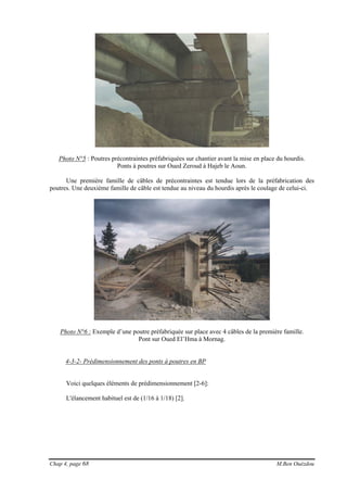 Chap 4, page 68 M.Ben Ouézdou
Photo N°5 : Poutres précontraintes préfabriquées sur chantier avant la mise en place du hourdis.
Ponts à poutres sur Oued Zeroud à Hajeb le Aoun.
Une première famille de câbles de précontraintes est tendue lors de la préfabrication des
poutres. Une deuxième famille de câble est tendue au niveau du hourdis après le coulage de celui-ci.
Photo N°6 : Exemple d’une poutre préfabriquée sur place avec 4 câbles de la première famille.
Pont sur Oued El’Hma à Mornag.
4-3-2- Prédimensionnement des ponts à poutres en BP
Voici quelques éléments de prédimensionnement [2-6]:
L'élancement habituel est de (1/16 à 1/18) [2].
 