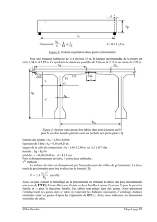 M.Ben Ouézdou Chap 4, page 69
hp
d
lc
Elancement :
hp
lc
=
16
1à
18
1 d = 0,5 à 0,6 m.
Figure 4: Schéma longitudinal d'une poutre précontrainte
Pour une longueur habituelle de lc d’environ 35 m, la hauteur recommandée de la poutre est
entre 1,94 m et 2,19 m. Ce qui donne les hauteurs possibles de 2,0m ou de 2,10 m ou même de 2,20 m.
ba
bt
c
d1/15
1/1
hp
G
v
v'
bo
hd
0,08
Figure 5: Section transversale d'un tablier d'un pont à poutres en BP
pour le cas d'un hourdis général coulé sur prédalle non participante [3].
Entraxe des poutres : bo = 2,50 à 4,00 m
Epaisseur de l’âme : ba = 0,18 à 0,25 m.
largeur de la table de compression : bt = 1,80 à 2,80 m ou (0,5 à 0,7 ) hp
hourdis : hd = bo/16
prédalle : c = 0,60 à 0,80 m d = 4 à 6 cm.
Pour le dimensionnement du talon, il existe deux méthodes :
1ère
méthode :
Le volume du talon est dimensionné par l'encombrement des câbles de précontrainte. La force
totale de précontrainte peut être évaluée par la formule [3]:
p
2
c0
h
b
5,3F
l
= (en kN).
Ainsi, on peut estimer le ferraillage de la précontrainte en obtenant n câbles (les plus recommandés
sont ceux de 12T13). Ces n câbles sont divisés en deux familles à raison d’environ ⅔ pour la première
famille et ⅓ pour la deuxième famille. Ces câbles sont placés dans des gaines. Nous présentons
l’emplacement des gaines dans le talon en respectant les distances nécessaires (l’enrobage, distance
minimales entre les gaines d’après les règlements du BPEL). Ainsi, nous déduisons les dimensions
minimales du talon.
 