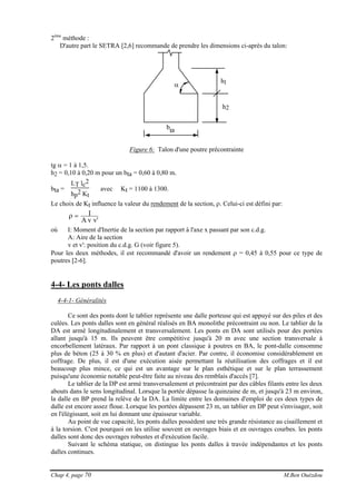 Chap 4, page 70 M.Ben Ouézdou
2ème
méthode :
D'autre part le SETRA [2,6] recommande de prendre les dimensions ci-après du talon:
α
bta
h2
h1
Figure 6: Talon d'une poutre précontrainte
tg α = 1 à 1,5.
h2 = 0,10 à 0,20 m pour un bta = 0,60 à 0,80 m.
bta =
LT lc2
hp2 Kt
avec Kt = 1100 à 1300.
Le choix de Kt influence la valeur du rendement de la section, ρ. Celui-ci est défini par:
'vvA
I=ρ
où I: Moment d'Inertie de la section par rapport à l'axe x passant par son c.d.g.
A: Aire de la section
v et v': position du c.d.g. G (voir figure 5).
Pour les deux méthodes, il est recommandé d'avoir un rendement ρ = 0,45 à 0,55 pour ce type de
poutres [2-6].
4-4- Les ponts dalles
4-4-1- Généralités
Ce sont des ponts dont le tablier représente une dalle porteuse qui est appuyé sur des piles et des
culées. Les ponts dalles sont en général réalisés en BA monolithe précontraint ou non. Le tablier de la
DA est armé longitudinalement et transversalement. Les ponts en DA sont utilisés pour des portées
allant jusqu'à 15 m. Ils peuvent être compétitive jusqu'à 20 m avec une section transversale à
encorbellement latéraux. Par rapport à un pont classique à poutres en BA, le pont-dalle consomme
plus de béton (25 à 30 % en plus) et d'autant d'acier. Par contre, il économise considérablement en
coffrage. De plus, il est d'une exécution aisée permettant la réutilisation des coffrages et il est
beaucoup plus mince, ce qui est un avantage sur le plan esthétique et sur le plan terrassement
puisqu'une économie notable peut-être faite au niveau des remblais d'accès [7].
Le tablier de la DP est armé transversalement et précontraint par des câbles filants entre les deux
abouts dans le sens longitudinal. Lorsque la portée dépasse la quinzaine de m, et jusqu'à 23 m environ,
la dalle en BP prend la relève de la DA. La limite entre les domaines d'emploi de ces deux types de
dalle est encore assez floue. Lorsque les portées dépassent 23 m, un tablier en DP peut s'envisager, soit
en l'élégissant, soit en lui donnant une épaisseur variable.
Au point de vue capacité, les ponts dalles possèdent une très grande résistance au cisaillement et
à la torsion. C'est pourquoi on les utilise souvent en ouvrages biais et en ouvrages courbes. les ponts
dalles sont donc des ouvrages robustes et d'exécution facile.
Suivant le schéma statique, on distingue les ponts dalles à travée indépendantes et les ponts
dalles continues.
 