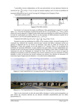 M.Ben Ouézdou Chap 4, page 71
* pont-dalle à travées indépendantes en BA sans précontrainte ont une épaisseur (hauteur de
section) de: hd=
1
22
lc et hd ≥ 12 cm. Ce type est rarement employé, sauf s’il existe un problème de
tassement différentiel tel que le cas de l’ouvrage de l’échangeur de la Charguia à Tunis.
* pont-dalle continue en BA
l1 l2 l1
Figure 7: Pont dalle continue
Les travées l1 et l2 peuvent être égales ou différentes. Mais généralement le rapport l1/l2 est pris
égale : l1/l2 = 0,6 à 0,9. En pratique, la portée des travées de rive (l1) est de 60% (lrive = 0,6 lcent) de la
portée de la travée adjacente l2 (rapport le plus faible requis pour équilibrer les efforts dans les travées
et éviter les soulèvements sur culées). Pour le cas des ouvrages en déblai prononcé, la portée de la
travée de rive l1 est 75% de la portée adjacente l2 (lrive = 0,75 lcent).
L'épaisseur de la dalle, hd, est t.q. hd = (
23
1 à
28
1 ) lmax et hd ≥ 12 cm.
Puisqu'on ne peut pas préfabriquer les dalles, en les coulant en place, on prend l'avantage de la
continuité (t.q. réduction des moments entravée) pour exécuter des dalles à plusieurs travées (en
général ne dépassant pas les six travées au maximum, mais dans le viaduc de l'Avenue de la
République à Tunis, par exemple, on est allé jusqu'à 6 et 7 travées). Mais si le sol présente des
problèmes de tassement différentiel, on peut employer des ponts dalles à travées indépendantes par
exemple tel qu'il a été fait pour le pont de l’échangeur de la Charguia à Tunis. Mais l’exemple le plus
intéressant est celui de l’échangeur de l’aéroport de Tunis. En effet là où il existe un risque de
problème de tassement, le pont est isostatique (aux travées extrêmes) et là où le tassement est moins
probable, le choix est fait pour des travées continues (au milieu). Une chevêtre est nécessaire s’il
existe deux lignes d’appui (joint de dilatation : c’est à dire travées indépendante).
Figure 8 : Coupe longitudinale de l’ouvrage principal de l’échangeur de l’aéroport de Tunis.
Photo N° 7 : Vue longitudinale de l’ouvrage principal de l’échangeur de l’aéroport de Tunis.
Dans le sens transversal, en plus des ponts dalles classiques à section quasi-rectangulaire, on
peut utiliser des structures dérivées de ces derniers s'étendant essentiellement pour les dalles
précontraintes [7].
 