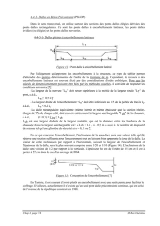 Chap 4, page 74 M.Ben Ouézdou
4-4-3- Dalles en Béton Précontraint (PSI-DP)
Dans le sens transversal, on utilise surtout des sections des ponts dalles élégies dérivées des
ponts dalles rectangulaires. Ce sont les ponts dalles à encorbellements latéraux, les ponts dalles
évidées (ou élégies) et les ponts dalles nervurées.
4-4-3-1- Dalles pleines à encorbellements latéraux
L T
LnLe Le
he
Figure 12 : Pont dalle à encorbellement latéral
Par l'allégement qu'apportent les encorbellements à la structure, ce type de tablier permet
d'atteindre des protées déterminantes de l'ordre de la trentaine de m. Cependant, le recours à des
encorbellements latéraux est souvent dicté par des considérations d'ordre esthétique. Pour que les
calculs de dimensionnement puissent être faits par les méthodes usuelles, il convient de respecter les
conditions suivantes [7]:
-La largeur de la nervure "Ln" doit rester supérieure à la moitié de la largeur totale "LT" du
pont, c.à.d.,
Ln ≥ 0,5 LT
- La largeur droite de l'encorbellement "Le" doit être inférieure au 1/5 de la portée du travée lc,
c.à.d., Le ≤ 0,2 lc
-La dalle rectangulaire équivalente (même inertie et même épaisseur que la section réelle),
élargie de 5% de chaque côté, doit couvrir entièrement la largeur surchargeable "Lch" de la chaussée,
c.à.d., (1+0,1) LT,éq ≥ Lch
Lch est une largeur déduite de la largeur roulable, qui est la distance entre les bordures de la
chaussée.Ainsi la largeur surchargeable est : « Lch = Lr – n . 0,5 m » avec n le nombre de dispositif
de retenue tel qu’une glissière de sécurité et n = 0, 1 ou 2.
En ce qui concerne l'encorbellement, l'inclinaison de la sous-face aura une valeur telle qu'elle
réserve une section suffisante pour l'encastrement tout en laissant bien apparente la joue de la dalle. La
valeur de cette inclinaison par rapport à l'horizontale, suivant la largeur de l'encorbellement et
l'épaisseur de la dalle, sera le plus souvent comprise entre 1/20 et 1/10 (Figure 14). L'inclinaison de la
dalle sera voisine de 1/2 par rapport à la verticale. L'épaisseur he est de l'ordre de 15 cm et il est à
porter à 22 cm dans le cas d'un ancrage de BN4.
1 /2
1 /2 0 à 1 / 1 0
1 5
( 2 2 )
Figure 13: Conception de l'encorbellement.[7]
En Tunisie, il est courant d’avoir plutôt un encorbellement avec une seule pente pour faciliter le
coffrage. D’ailleurs, actuellement il n’existe qu’un seul pont dalle précontrainte continue, qui est celui
de l’avenue de la république construit en 1988.
 