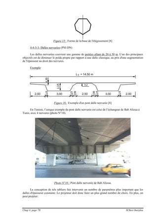 Chap 4, page 76 M.Ben Ouézdou
Figure 15: Forme de la buse de l'élégissement [8]
4-4-3-3- Dalles nervurées (PSI-DN)
Les dalles nervurées couvrent une gamme de portées allant de 20 à 50 m. L'un des principaux
objectifs est de diminuer le poids propre par rapport à une dalle classique, au prix d'une augmentation
de l'épaisseur au droit des nervures.
Exemple:
LT = 14,50 m
0,2
2,00 3,00 3,00 2,002,50
Figure 16: Exemple d'un pont dalle nervurée [8]
En Tunisie, l’unique exemple du pont dalle nervurée est celui de l’échangeur de Bab Alioua à
Tunis, avec 4 nervures (photo N°10).
Photo N°10 : Pont dalle nervurée de Bab Alioua.
La conception de tels tabliers fait intervenir un nombre de paramètres plus important que les
dalles d'épaisseur constante. Le projeteur doit donc faire un plus grand nombre de choix. En plus, on
peut projeter:
 