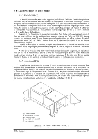 M.Ben Ouézdou Chap 4, page 81
4-5- Les portiques et les ponts cadres
4-5-1- Généralités [11-13]
Les ponts à poutres et les ponts dalles supposent généralement l'existence d'appuis indépendants
du tablier, du type pile ou culée. Pour les ouvrages de faible portée, la solution la plus simple consiste
à disposer une dalle armée sur deux culées remblayées. Mais cette solution est lourde et onéreuse; il
est beaucoup plus avantageux d'associer les culées au tablier pour constituer un portique ou un cadre
fermé. Ce faisant, les murs de front des culées, appelés piédroits, participent à la flexion du tablier en
la soulageant et réciproquement. Le choix entre un cadre et un portique dépend de la portée à franchir
et de la qualité du sol de fondation.
Du point de vue fondations, les cadres s'accommodent d'une faible profondeur d'encastrement et
d'un sol assez médiocre car ils appliquent une pression moyenne de l'ordre de 0,08 MPa (poids
propre). Les portiques, lorsqu'ils sont fondés sur semelles nécessitent un sol de portance de calcul
moyenne ou bonne (0,2 à 0,3 MPa). Lorsque le sol est de très mauvaise qualité, il ne faut jamais
fonder un cadre sur pieux.
Du point de vue portée, le domaine d'emploi normal des cadres va jusqu'à une douzaine de m
d'ouverture droite; les portiques prennent la relève à partir de 10 m et jusqu'à 18 m environ d'ouverture
droite.
A noter que le choix des têtes peut conditionner celui de la structure. En général, on prévoit des
murs en aile car ils permettent de réaliser les têtes les plus économiques. Pour les cadres de hauteur
modérée, il est possible de prévoir des murs en retour suspendus. Si les têtes sont de très grande
hauteur (> dizaine de m), leur coût devient énorme et les cadres ou portiques sont à abandonner.
4-5-2- les portiques (PIPO)
Un portique est un ouvrage en forme de U renversé constituant une structure monobloc. Les
piédroits sont généralement de même épaisseur que la traverse, au delà de 13 m d'ouverture, et
d'épaisseur moindre au deçà. Les têtes sont en général des murs en aile. Sur un sol de bonne portance,
la fondation est superficielle (encastrée de 1 à 3 m dans le sol). En plus, il est nécessaire de prévoir des
goussets à la jonction de la traverse sur les piédroits pour assurer un parfait encastrement (de la
première sur la deuxième). Pour les ouvrages autoroutiers, on effectue deux demi-ouvrages séparées
par un vide central au niveau des tabliers (voir vue éclatée sur la figure 21 [13]).
Figure 21: Vue éclaté d'un Portique Ouvert [13]
 