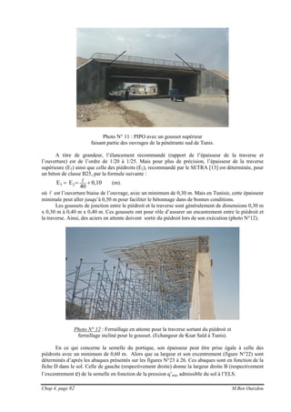 Chap 4, page 82 M.Ben Ouézdou
Photo N° 11 : PIPO avec un gousset supérieur
faisant partie des ouvrages de la pénétrante sud de Tunis.
A titre de grandeur, l’élancement recommandé (rapport de l’épaisseur de la traverse et
l’ouverture) est de l’ordre de 1/20 à 1/25. Mais pour plus de précision, l’épaisseur de la traverse
supérieure (E3) ainsi que celle des piédroits (E2), recommandé par le SETRA [13] est déterminée, pour
un béton de classe B25, par la formule suivante :
10,0
40
EE 23 +== l (m).
où l est l’ouverture biaise de l’ouvrage, avec un minimum de 0,30 m. Mais en Tunisie, cette épaisseur
minimale peut aller jusqu’à 0,50 m pour faciliter le bétonnage dans de bonnes conditions.
Les goussets de jonction entre le piédroit et la traverse sont généralement de dimensions 0,30 m
x 0,30 m à 0,40 m x 0,40 m. Ces goussets ont pour rôle d’assurer un encastrement entre le piédroit et
la traverse. Ainsi, des aciers en attente doivent sortir du piédroit lors de son exécution (photo N°12).
Photo N° 12 : Ferraillage en attente pour la traverse sortant du piédroit et
ferraillage incliné pour le gousset. (Echangeur de Ksar Saïd à Tunis).
En ce qui concerne la semelle du portique, son épaisseur peut être prise égale à celle des
piédroits avec un minimum de 0,60 m. Alors que sa largeur et son excentrement (figure N°22) sont
déterminés d’après les abaques présentés sur les figures N°23 à 26. Ces abaques sont en fonction de la
fiche D dans le sol. Celle de gauche (respectivement droite) donne la largeur droite B (respectivement
l’excentrement e) de la semelle en fonction de la pression q’max admissible du sol à l’ELS.
 