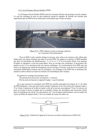 M.Ben Ouézdou Chap 4, page 85
4-5-3- Les Portiques Ouverts Doubles (POD)
Les Portiques Ouvert Double (POD) sont des structures dérivées des portiques ouverts simples.
Ce sont des portiques de plus en plus employés puisqu’ils capables de franchir des brèches plus
importantes que les PIPO tout en restant plus économiques que d’autre ouvrages.
Photo N°13 : POD employé comme un passage supérieur
sur l’autoroute Tunis-Hammamet
Pour un POD, la pile centrale soulage la traverse, ainsi celle-ci est soumise à des efforts plus
faibles pour une même surcharge que dans le cas des PIPO. Par rapport à ce dernier, le POD multiplie
par deux les possibilités de franchissement : 2 x 9 m à 2 x 22 m d’ouverture biaise. Son domaine
d’emploi se superpose à celui des ponts-dalles. Pour un ouvrage non symétrique, la dissymétrie des
portées est de 1,5 au maximum pour des raisons esthétiques. Les inconvénients d’un POD sont que
celui-ci ne présente pas autant de transparence qu’un ouvrage à 4 travées et de plus il est sensible aux
tassements différentiels (comme tous les portiques). Les avantages d’un POD sont la limitation des
emprises (milieu urbain) et en plus la structure est monolithique donc rustique.
En général les avantages des portiques sont :
•Encastrement de la traverse sur piédroits ⇒ minceur
•Pas de joint de chaussée ni appareil d’appui ⇒ pas d’entretien
En ce qui concerne la conception d’un POD, les semelles présentent une largeur de 1,1 de celles
du PIPO (piédroits). Alors que pour la pile centrale l’épaisseur est de 50 cm pour une longueur totale ≤
35 m. Sinon, l’épaisseur de la pile est égale à celle de la traverse sans dépasser 70 cm. La traverse est
posé sur la pile à travers un appui qui est considéré comme une articulation type Freyssinet (rotule
dans les hypothèses de calcul). Ces articulations, de 7 cm de largeur généralement, sont au nombre de
3 pour un tablier de largeur droite ≤ 9m et au nombre de 4 pour les autres cas.
Figure N°24 : Schéma de l’appui de la traverse sur la pile centrale pour un POD [14].
 